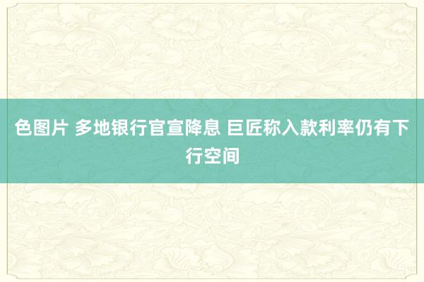色图片 多地银行官宣降息 巨匠称入款利率仍有下行空间