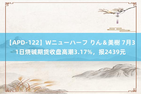 【APD-122】Wニューハーフ りん＆美樹 7月31日烧碱期货收盘高潮3.17%，报2439元