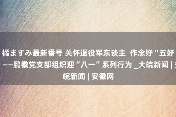 橘ますみ最新番号 关怀退役军东谈主  作念好“五好”办事 ——鹏徽党支部组织迎“八一”系列行为 _大皖新闻 | 安徽网