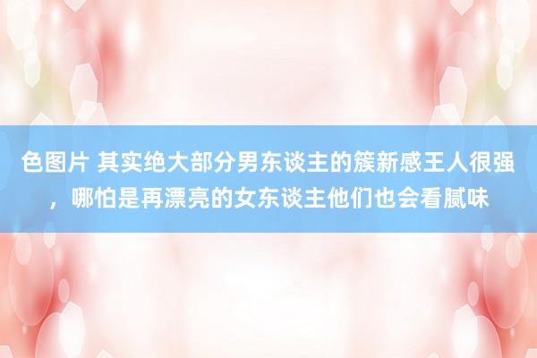 色图片 其实绝大部分男东谈主的簇新感王人很强,哪怕是再漂亮的女东谈主他们也会看腻味