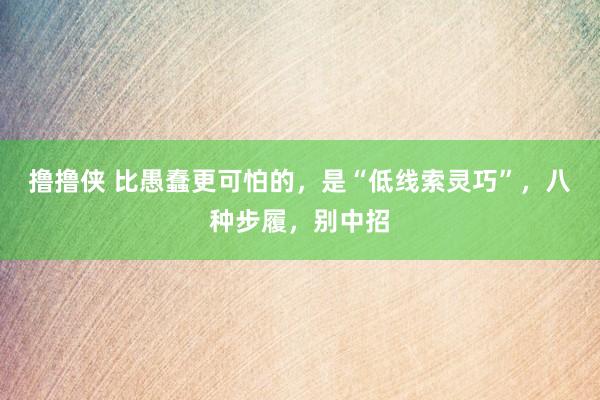 撸撸侠 比愚蠢更可怕的，是“低线索灵巧”，八种步履，别中招