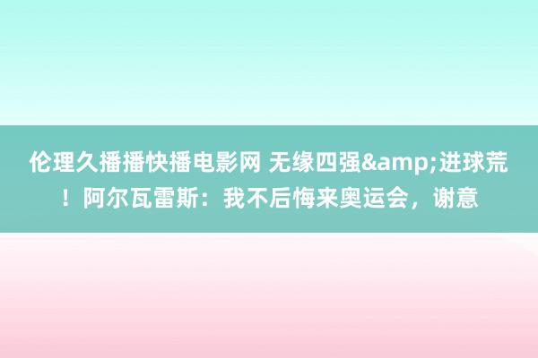 伦理久播播快播电影网 无缘四强&进球荒！阿尔瓦雷斯：我不后悔来奥运会，谢意