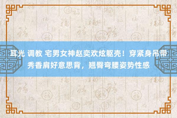 耳光 调教 宅男女神赵奕欢炫躯壳！穿紧身吊带秀香肩好意思背，翘臀弯腰姿势性感