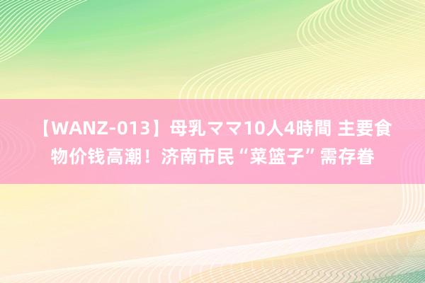 【WANZ-013】母乳ママ10人4時間 主要食物价钱高潮！济南市民“菜篮子”需存眷