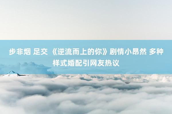 步非烟 足交 《逆流而上的你》剧情小昂然 多种样式婚配引网友热议
