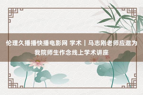 伦理久播播快播电影网 学术｜马志刚老师应邀为我院师生作念线上学术讲座