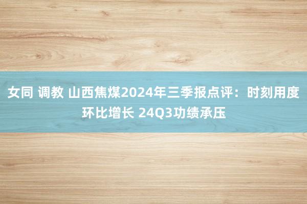 女同 调教 山西焦煤2024年三季报点评：时刻用度环比增长 24Q3功绩承压
