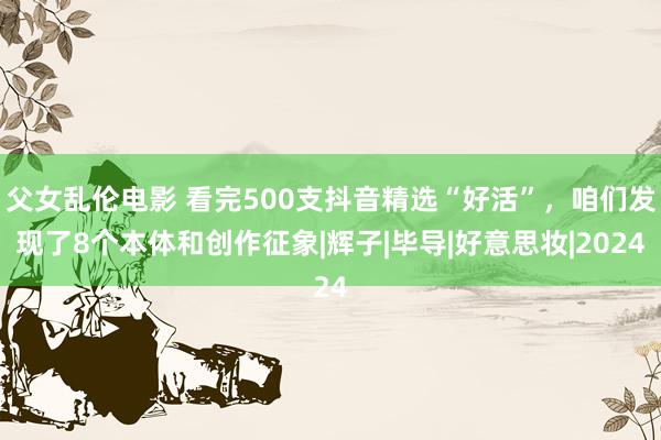 父女乱伦电影 看完500支抖音精选“好活”，咱们发现了8个本体和创作征象|辉子|毕导|好意思妆|2024