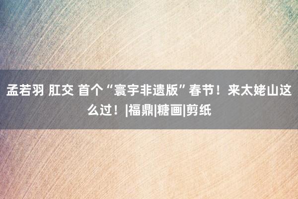 孟若羽 肛交 首个“寰宇非遗版”春节！来太姥山这么过！|福鼎|糖画|剪纸