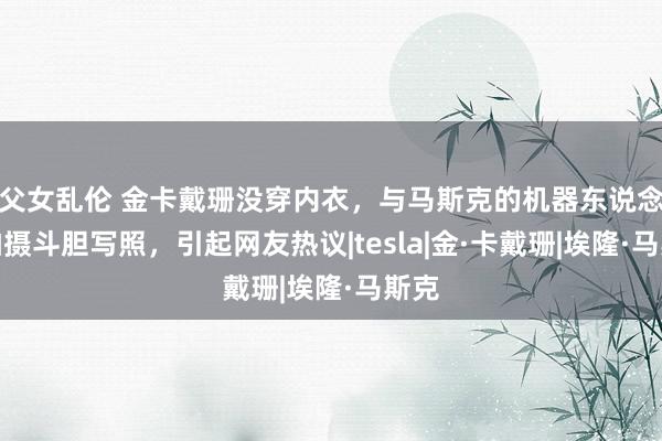父女乱伦 金卡戴珊没穿内衣，与马斯克的机器东说念主拍摄斗胆写照，引起网友热议|tesla|金·卡戴珊|埃隆·马斯克