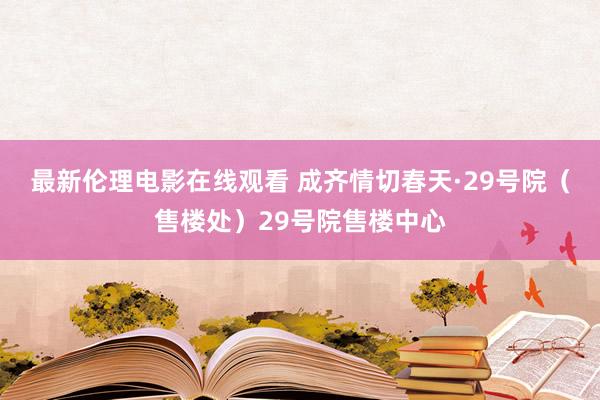 最新伦理电影在线观看 成齐情切春天·29号院（售楼处）29号院售楼中心