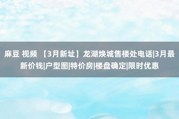 麻豆 视频 【3月新址】龙湖焕城售楼处电话|3月最新价钱|户型图|特价房|楼盘确定|限时优惠