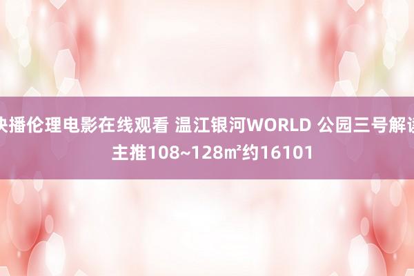 快播伦理电影在线观看 温江银河WORLD 公园三号解读  主推108~128㎡约16101