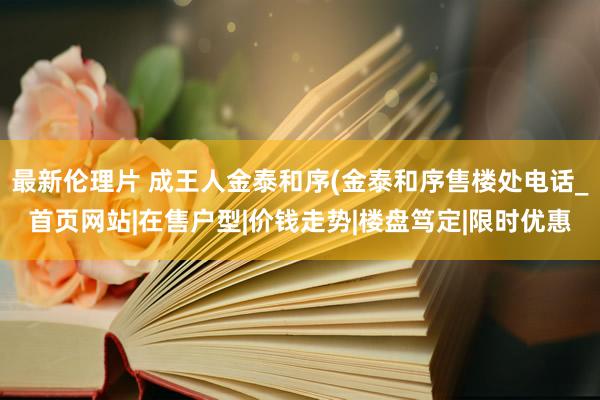 最新伦理片 成王人金泰和序(金泰和序售楼处电话_首页网站|在售户型|价钱走势|楼盘笃定|限时优惠
