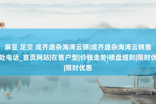 麻豆 足交 成齐庞杂海湾云锦|成齐庞杂海湾云锦售楼处电话_首页网站|在售户型|价钱走势|楼盘细则|限时优惠