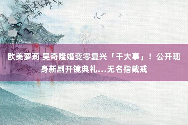 欧美萝莉 吴奇隆婚变零复兴「干大事」！公开现身新剧开镜典礼…无名指戴戒