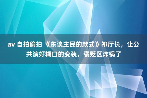 av 自拍偷拍 《东谈主民的款式》祁厅长，让公共演好糊口的变装，褒贬区炸锅了