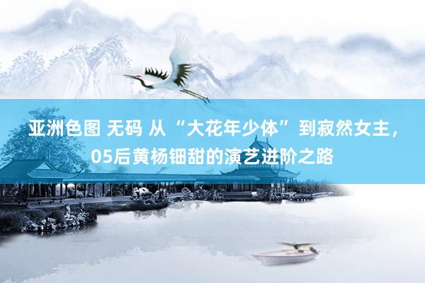 亚洲色图 无码 从 “大花年少体” 到寂然女主，05后黄杨钿甜的演艺进阶之路