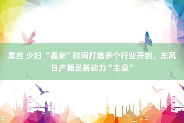 黑丝 少妇 “最家”时间打造多个行业开创，东风日产插足新动力“主桌”