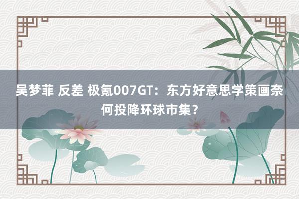 吴梦菲 反差 极氪007GT：东方好意思学策画奈何投降环球市集？
