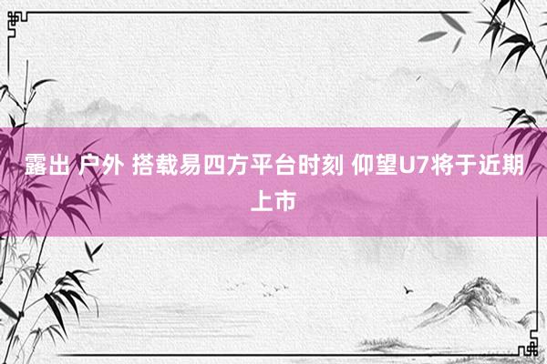 露出 户外 搭载易四方平台时刻 仰望U7将于近期上市