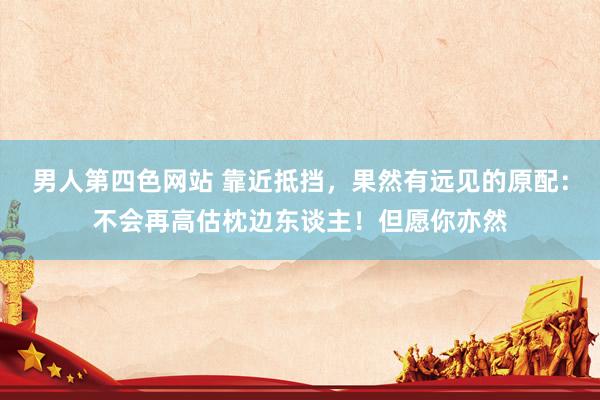 男人第四色网站 靠近抵挡，果然有远见的原配：不会再高估枕边东谈主！但愿你亦然