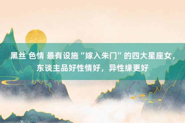 黑丝 色情 最有设施“嫁入朱门”的四大星座女，东谈主品好性情好，异性缘更好