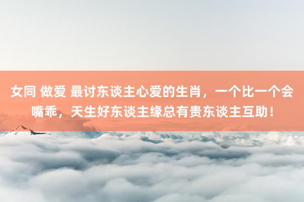 女同 做爱 最讨东谈主心爱的生肖，一个比一个会嘴乖，天生好东谈主缘总有贵东谈主互助！