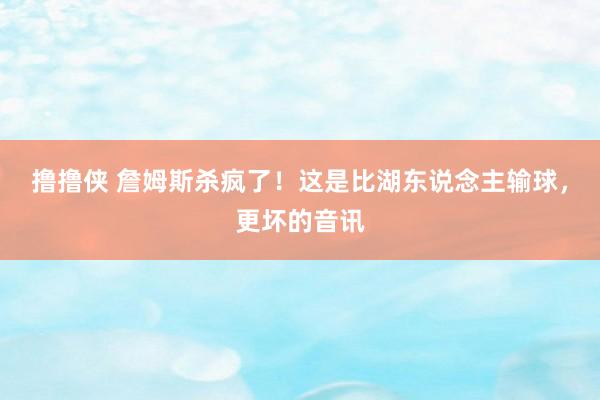 撸撸侠 詹姆斯杀疯了！这是比湖东说念主输球，更坏的音讯