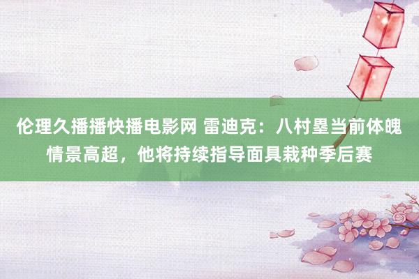 伦理久播播快播电影网 雷迪克：八村塁当前体魄情景高超，他将持续指导面具栽种季后赛