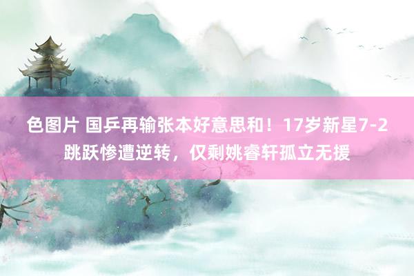 色图片 国乒再输张本好意思和！17岁新星7-2跳跃惨遭逆转，仅剩姚睿轩孤立无援