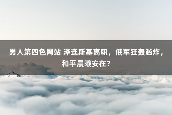 男人第四色网站 泽连斯基离职，俄军狂轰滥炸，和平晨曦安在？