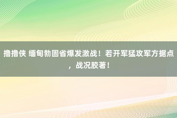 撸撸侠 缅甸勃固省爆发激战！若开军猛攻军方据点，战况胶著！