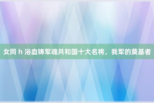 女同 h 浴血铸军魂共和国十大名将，我军的奠基者