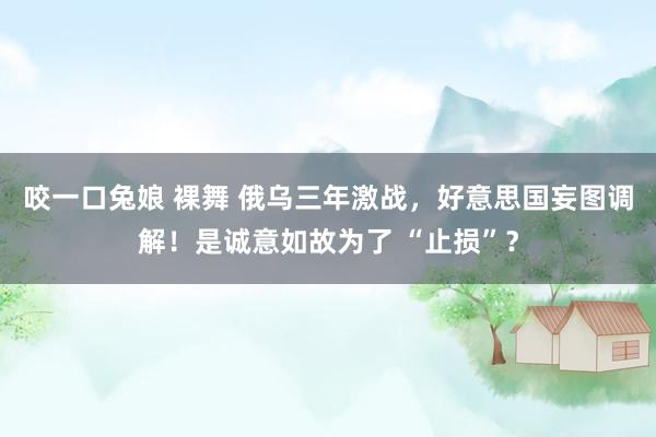 咬一口兔娘 裸舞 俄乌三年激战，好意思国妄图调解！是诚意如故为了 “止损”？