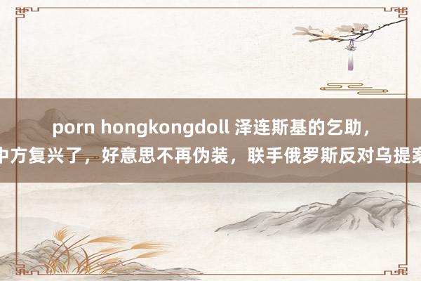 porn hongkongdoll 泽连斯基的乞助，中方复兴了，好意思不再伪装，联手俄罗斯反对乌提案