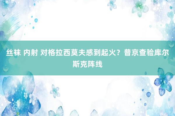 丝袜 内射 对格拉西莫夫感到起火？普京查验库尔斯克阵线