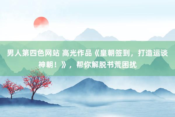 男人第四色网站 高光作品《皇朝签到，打造运谈神朝！》，帮你解脱书荒困扰