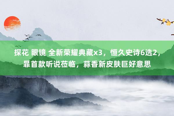探花 眼镜 全新荣耀典藏x3，恒久史诗6选2，暃首款听说莅临，蒜香新皮肤巨好意思