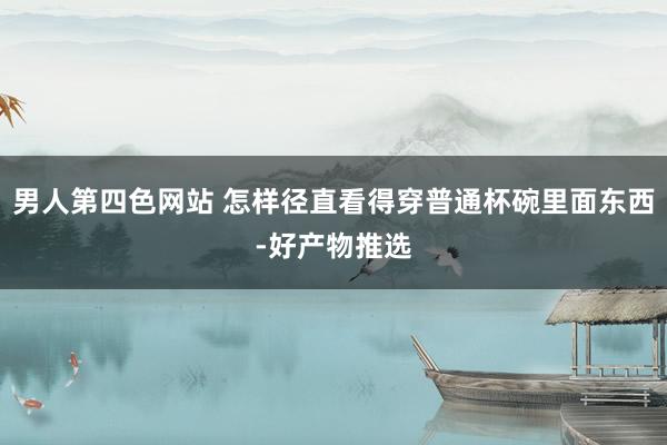 男人第四色网站 怎样径直看得穿普通杯碗里面东西-好产物推选