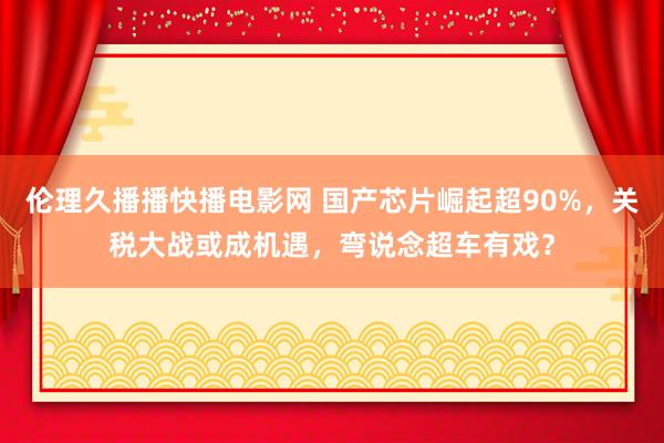 伦理久播播快播电影网 国产芯片崛起超90%，关税大战或成机遇，弯说念超车有戏？
