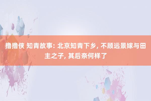 撸撸侠 知青故事: 北京知青下乡， 不顾远景嫁与田主之子， 其后奈何样了