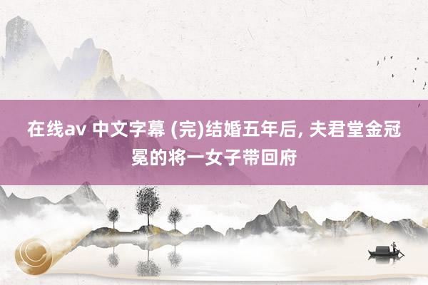 在线av 中文字幕 (完)结婚五年后， 夫君堂金冠冕的将一女子带回府