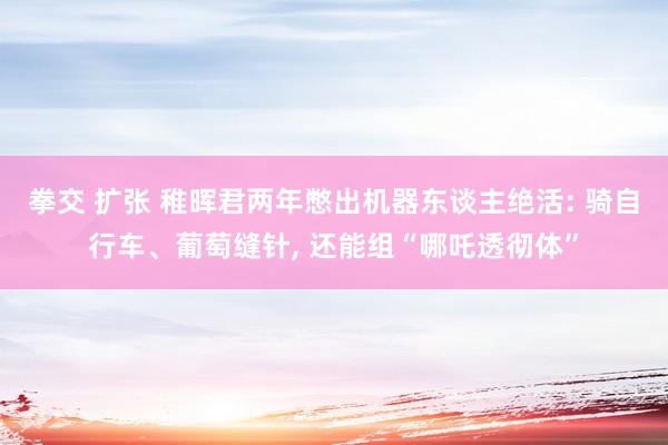 拳交 扩张 稚晖君两年憋出机器东谈主绝活: 骑自行车、葡萄缝针， 还能组“哪吒透彻体”