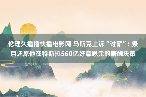 伦理久播播快播电影网 马斯克上诉“讨薪”: 条目还原他在特斯拉560亿好意思元的薪酬决策
