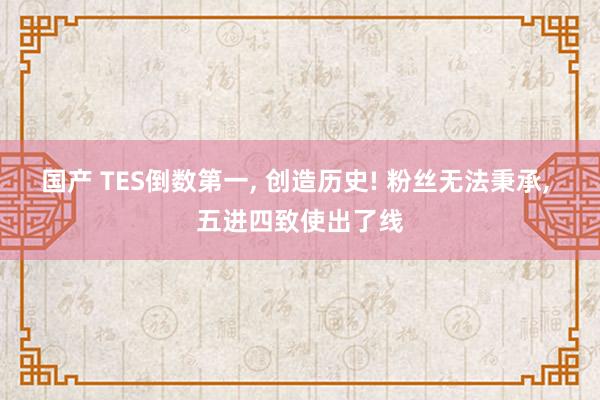 国产 TES倒数第一， 创造历史! 粉丝无法秉承， 五进四致使出了线