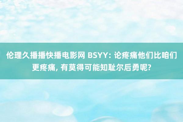 伦理久播播快播电影网 BSYY: 论疼痛他们比咱们更疼痛， 有莫得可能知耻尔后勇呢?
