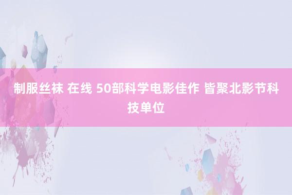 制服丝袜 在线 50部科学电影佳作 皆聚北影节科技单位