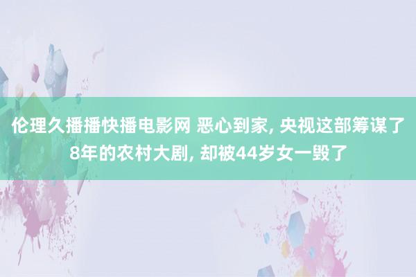 伦理久播播快播电影网 恶心到家， 央视这部筹谋了8年的农村大剧， 却被44岁女一毁了