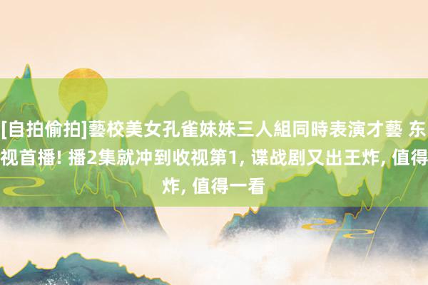 [自拍偷拍]藝校美女孔雀妹妹三人組同時表演才藝 东方卫视首播! 播2集就冲到收视第1， 谍战剧又出王炸， 值得一看
